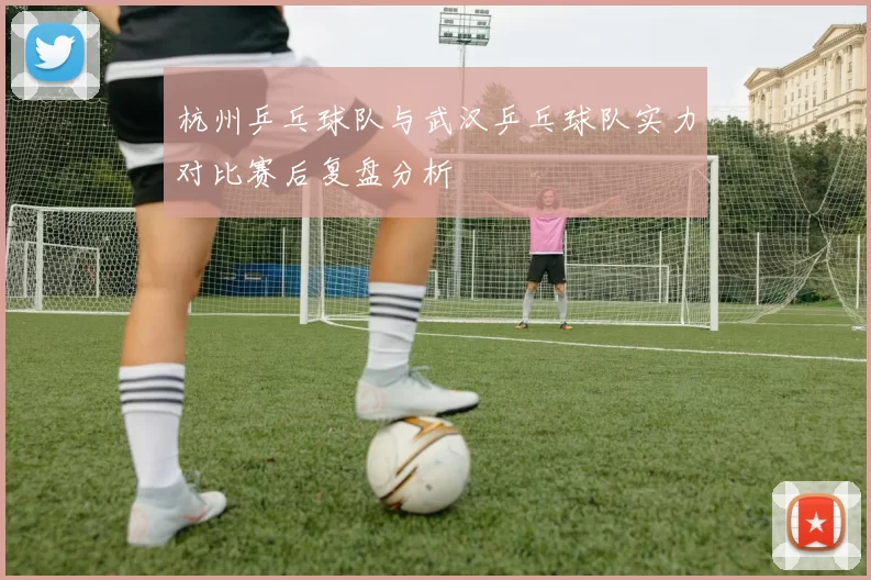 杭州乒乓球队与武汉乒乓球队实力对比赛后复盘分析