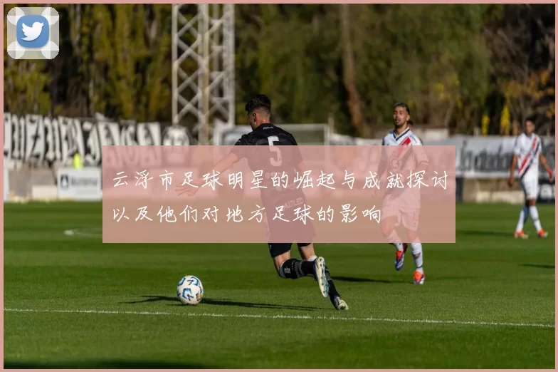 云浮市足球明星的崛起与成就探讨以及他们对地方足球的影响