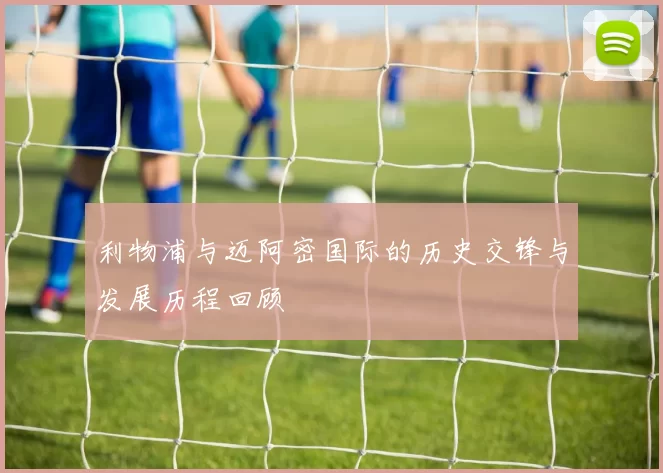 利物浦与迈阿密国际的历史交锋与发展历程回顾