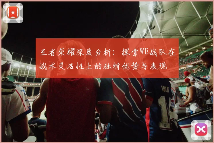 王者荣耀深度分析：探索WE战队在战术灵活性上的独特优势与表现
