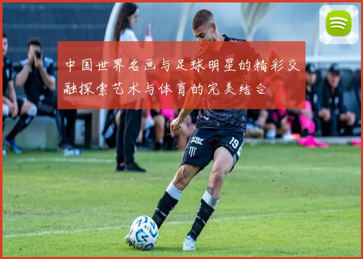 中国世界名画与足球明星的精彩交融探索艺术与体育的完美结合