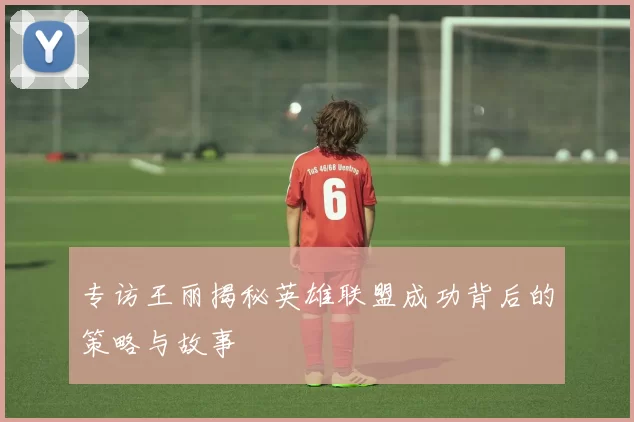 专访王丽揭秘英雄联盟成功背后的策略与故事