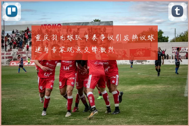 重庆羽毛球队节奏争议引发热议球迷与专家观点交锋激烈