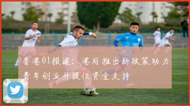 香港01报道：港府推出新政策助力青年创业并提供资金支持